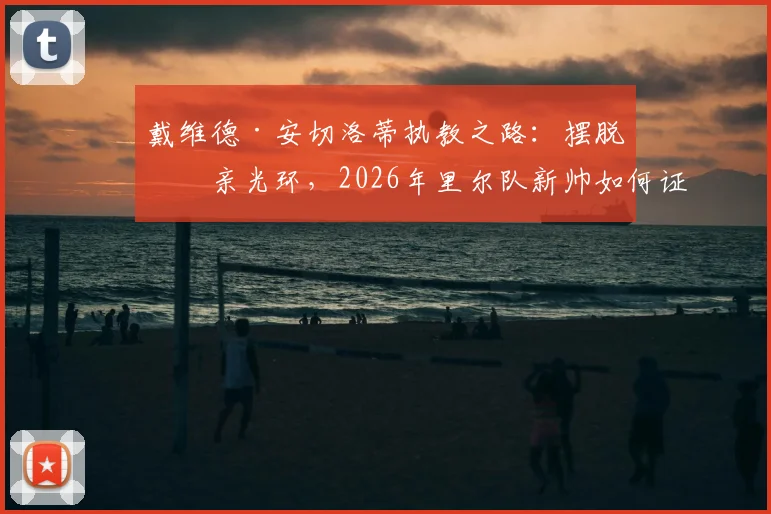 戴维德·安切洛蒂执教之路:摆脱父亲光环,2026年里尔队新帅如何证明自己