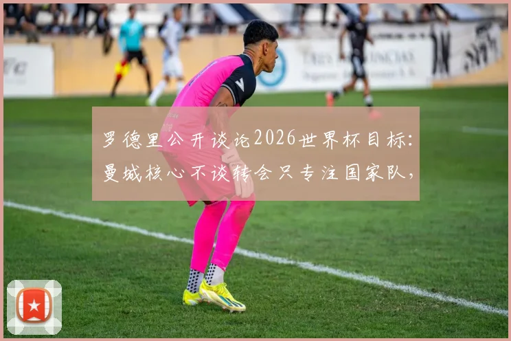 罗德里公开谈论2026世界杯目标：曼城核心不谈转会只专注国家队，个人合同谈判全部暂缓