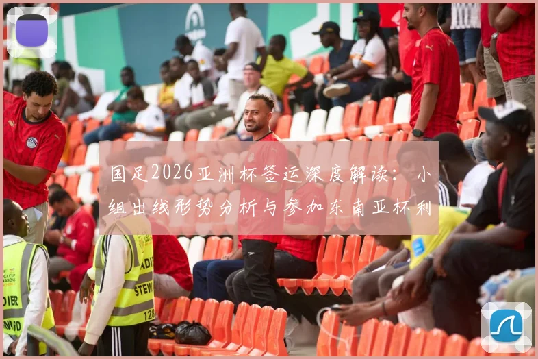 国足2026亚洲杯签运深度解读:小组出线形势分析与参加东南亚杯利弊权衡全指南