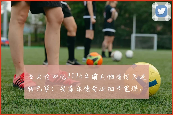 洛夫伦回忆2026年前利物浦惊天逆转巴萨：安菲尔德奇迹细节重现，老将亲述永不褪色的记忆