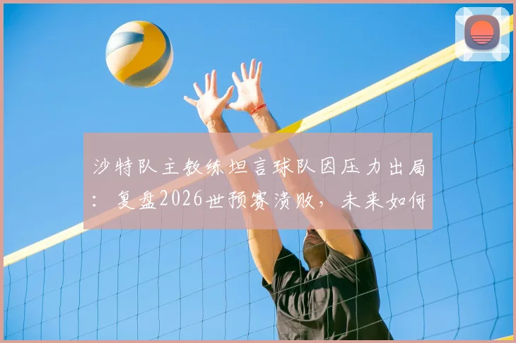 沙特队主教练坦言球队因压力出局：复盘2026世预赛溃败，未来如何破高压魔咒？