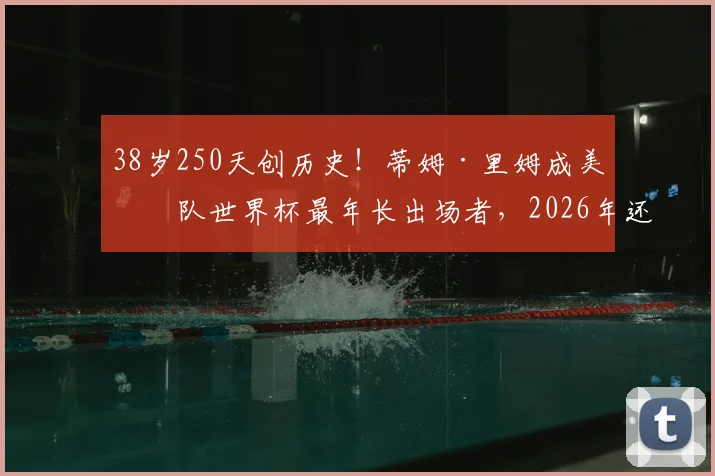 38岁250天创历史！蒂姆·里姆成美国队世界杯最年长出场者，2026年还能看到他吗？