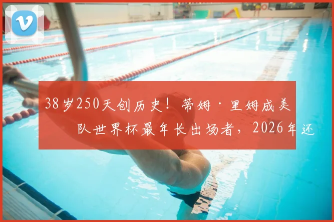 38岁250天创历史!蒂姆·里姆成美国队世界杯最年长出场者,2026年还能看到他吗?