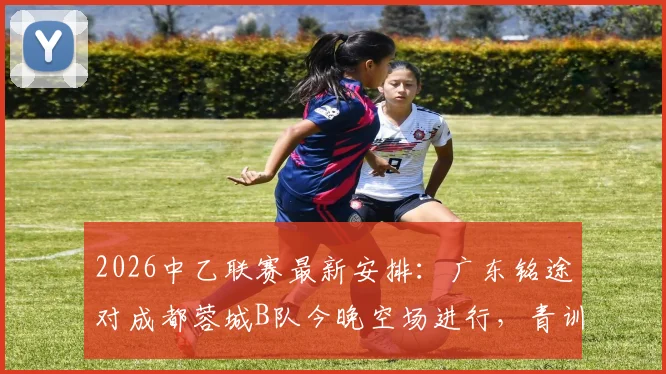 2026中乙联赛最新安排：广东铭途对成都蓉城B队今晚空场进行，青训实力与观赛须知解读