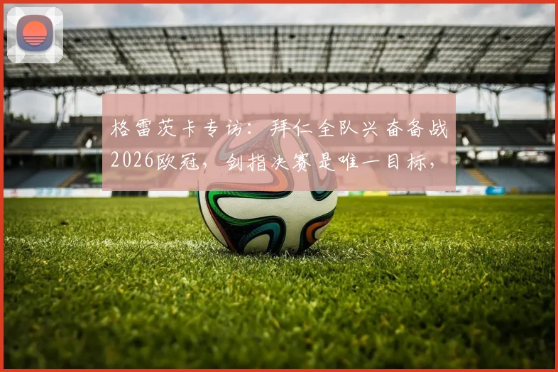 格雷茨卡专访：拜仁全队兴奋备战2026欧冠，剑指决赛是唯一目标，解析德甲豪门争冠底气