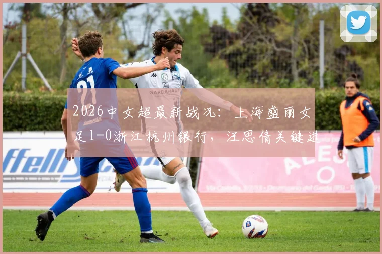 2026中女超最新战况:上海盛丽女足1-0浙江杭州银行,汪思倩关键进球,附积分榜与球队分析