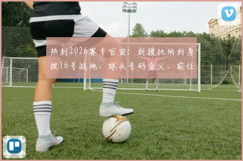 热刺2026赛季官宣：新援托纳利身披16号战袍，球衣号码含义、前任主人及购买指南全解析