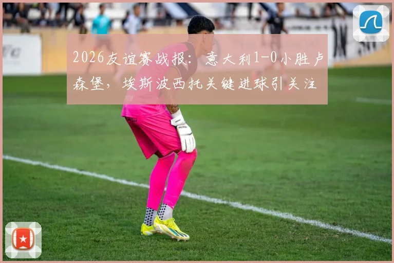 2026友谊赛战报：意大利1-0小胜卢森堡，埃斯波西托关键进球引关注，战术打法全解析