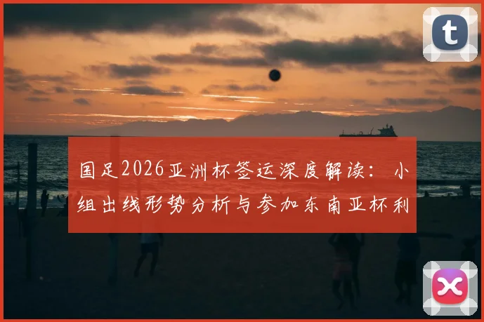 国足2026亚洲杯签运深度解读：小组出线形势分析与参加东南亚杯利弊权衡全指南