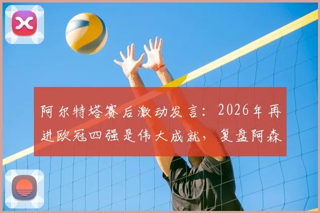 阿尔特塔赛后激动发言:2026年再进欧冠四强是伟大成就,复盘阿森纳关键晋级之路