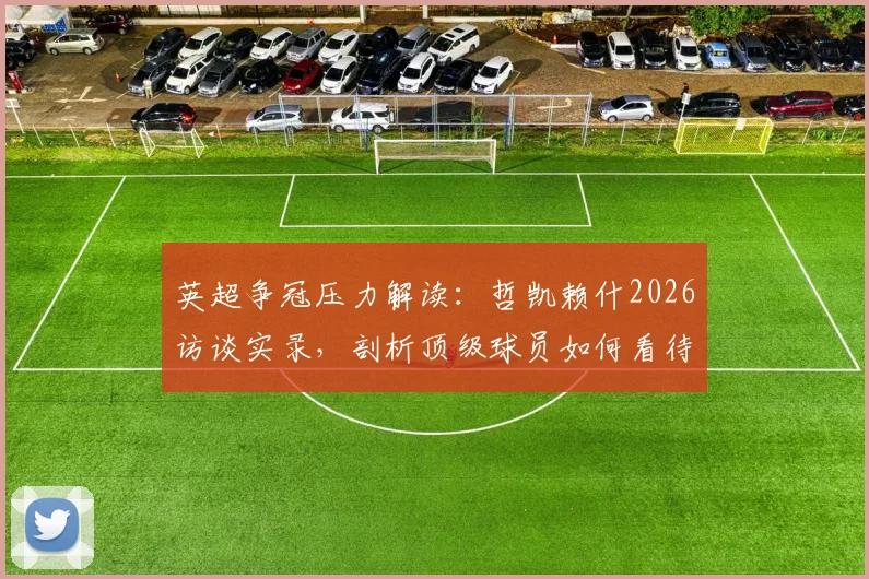 英超争冠压力解读：哲凯赖什2026访谈实录，剖析顶级球员如何看待紧张与输赢