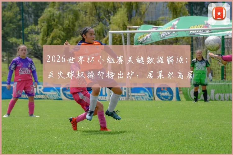 2026世界杯小组赛关键数据解读：丢失球权排行榜出炉，居莱尔高居第4，德布劳内位列前十引热议