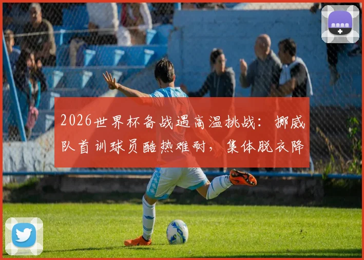 2026世界杯备战遇高温挑战：挪威队首训球员酷热难耐，集体脱衣降温引关注
