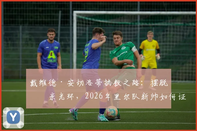 戴维德·安切洛蒂执教之路：摆脱父亲光环，2026年里尔队新帅如何证明自己