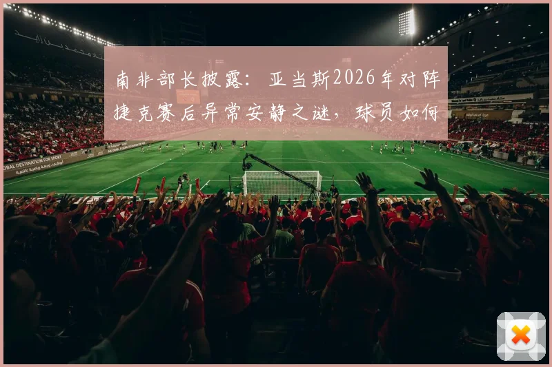 南非部长披露:亚当斯2026年对阵捷克赛后异常安静之谜,球员如何带着巨大悲痛坚持登场?