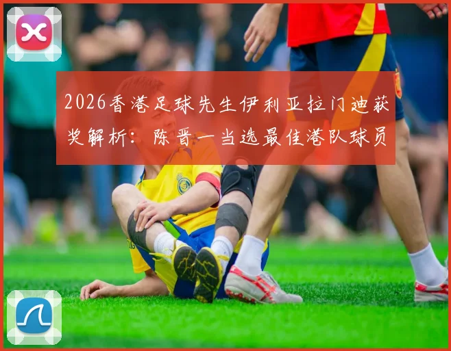 2026香港足球先生伊利亚拉门迪获奖解析：陈晋一当选最佳港队球员的背后原因与实力全览