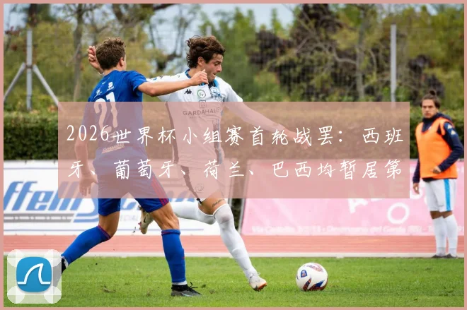 2026世界杯小组赛首轮战罢：西班牙、葡萄牙、荷兰、巴西均暂居第三，附最新积分榜与出线形势解析