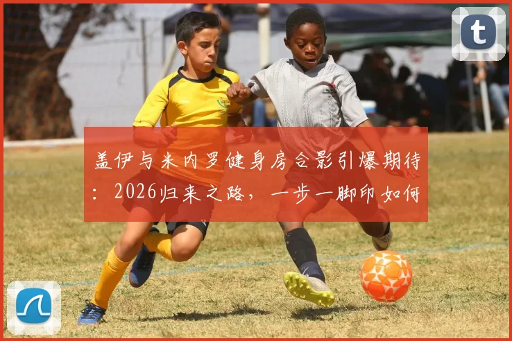 盖伊与米内罗健身房合影引爆期待:2026归来之路,一步一脚印如何坚持?