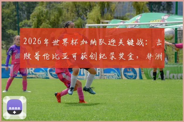 2026年世界杯加纳队迎关键战：击败哥伦比亚可获创纪录奖金，非洲媒体曝光具体金额与分配方案