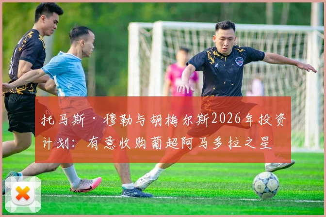 托马斯·穆勒与胡梅尔斯2026年投资计划：有意收购葡超阿马多拉之星俱乐部价值分析与前景解读