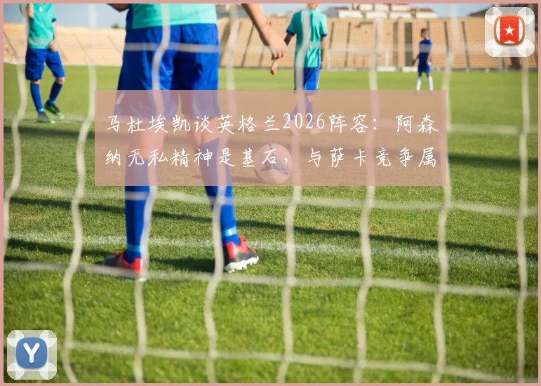 马杜埃凯谈英格兰2026阵容:阿森纳无私精神是基石,与萨卡竞争属良性,详解三狮军团更衣室氛围