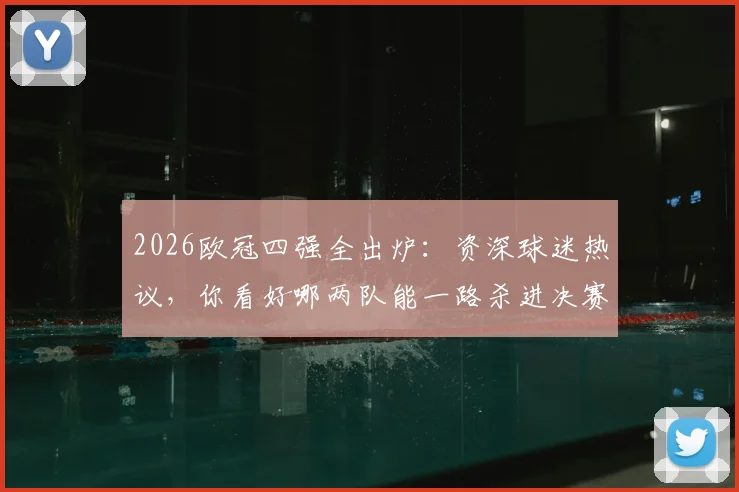 2026欧冠四强全出炉:资深球迷热议,你看好哪两队能一路杀进决赛?
