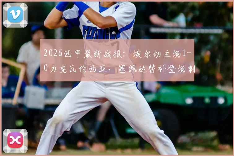 2026西甲最新战报：埃尔切主场1-0力克瓦伦西亚，塞佩达替补登场制胜进球关键分析
