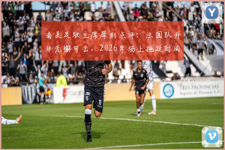 南美足联主席犀利点评：法国队并非无懈可击，2026年场上拖延时间战术成争议焦点