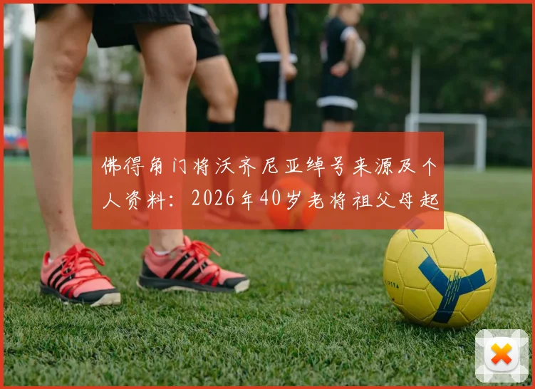佛得角门将沃齐尼亚绰号来源及个人资料:2026年40岁老将祖父母起名故事与足球生涯