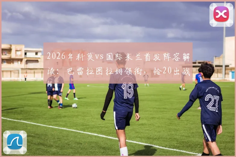 2026年科莫vs国际米兰首发阵容解读：巴雷拉图拉姆领衔，恰20出战，附球员关键数据分析