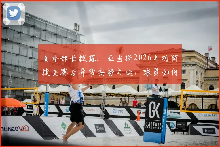 南非部长披露：亚当斯2026年对阵捷克赛后异常安静之谜，球员如何带着巨大悲痛坚持登场？