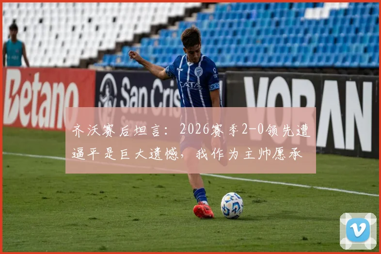 齐沃赛后坦言：2026赛季2-0领先遭逼平是巨大遗憾，我作为主帅愿承担所有责任