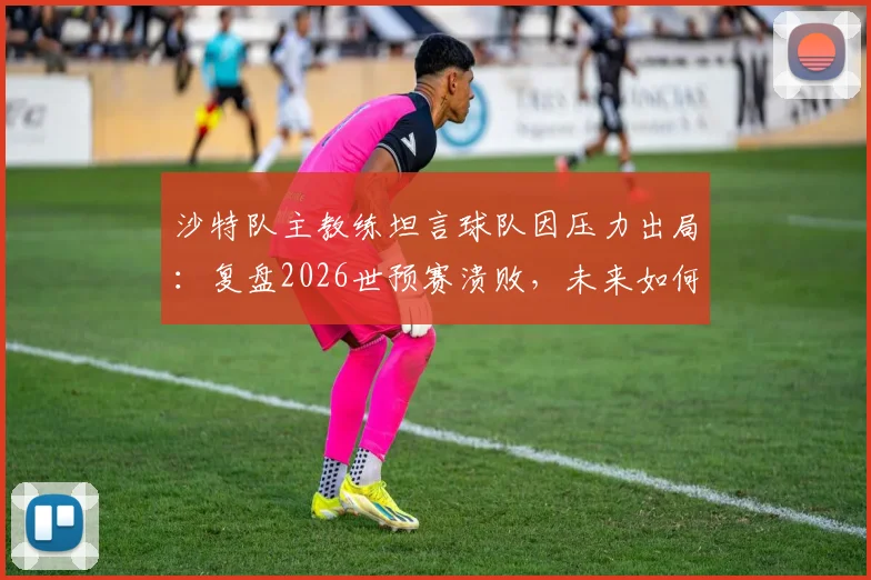 沙特队主教练坦言球队因压力出局:复盘2026世预赛溃败,未来如何破高压魔咒?