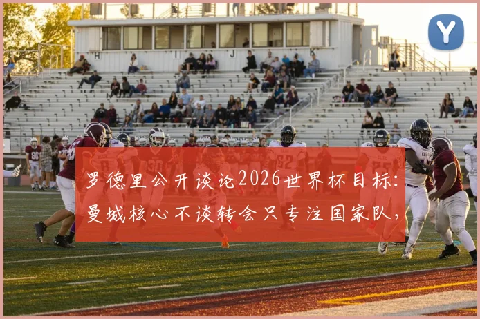 罗德里公开谈论2026世界杯目标：曼城核心不谈转会只专注国家队，个人合同谈判全部暂缓