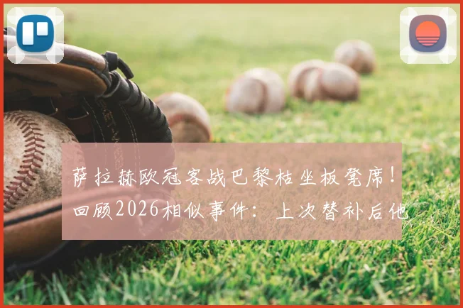 萨拉赫欧冠客战巴黎枯坐板凳席！回顾2026相似事件：上次替补后他直接炮轰俱乐部，与克洛普关系成焦点