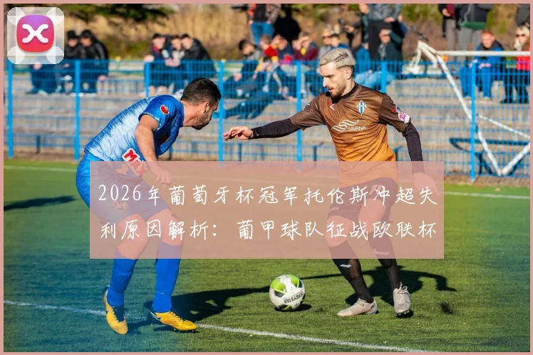 2026年葡萄牙杯冠军托伦斯冲超失利原因解析:葡甲球队征战欧联杯资格赛规则与前景分析