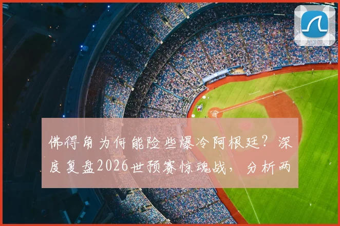 佛得角为何能险些爆冷阿根廷?深度复盘2026世预赛惊魂战,分析两队真实水平
