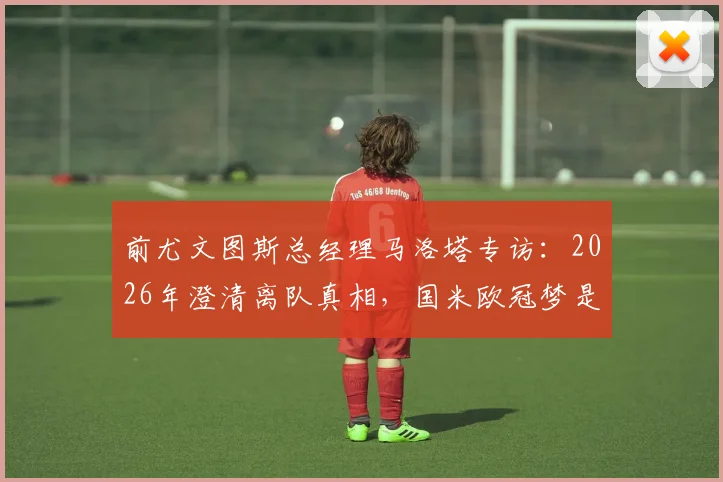 前尤文图斯总经理马洛塔专访：2026年澄清离队真相，国米欧冠梦是最大驱动力