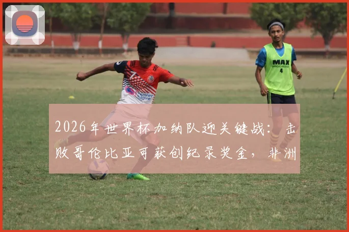 2026年世界杯加纳队迎关键战:击败哥伦比亚可获创纪录奖金,非洲媒体曝光具体金额与分配方案