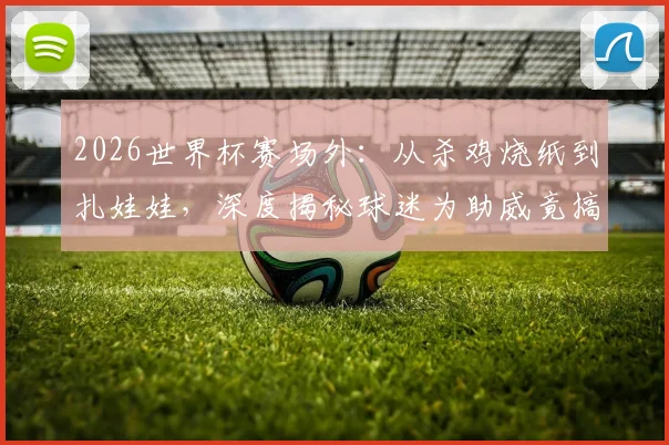 2026世界杯赛场外：从杀鸡烧纸到扎娃娃，深度揭秘球迷为助威竟搞起这些“巫术”