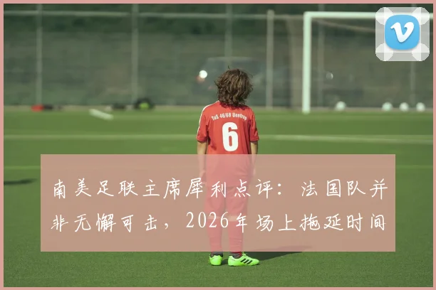南美足联主席犀利点评:法国队并非无懈可击,2026年场上拖延时间战术成争议焦点