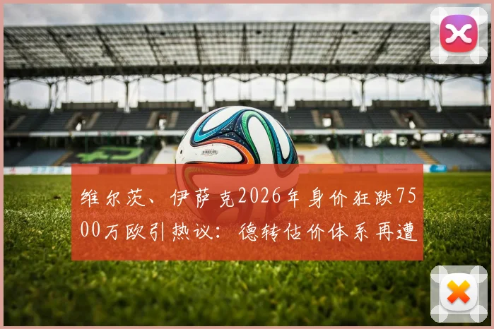维尔茨、伊萨克2026年身价狂跌7500万欧引热议:德转估价体系再遭质疑,伤病与状态孰是主因?