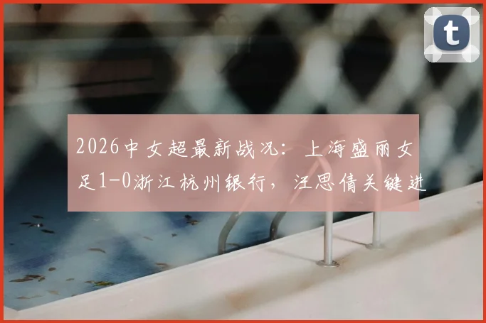 2026中女超最新战况：上海盛丽女足1-0浙江杭州银行，汪思倩关键进球，附积分榜与球队分析