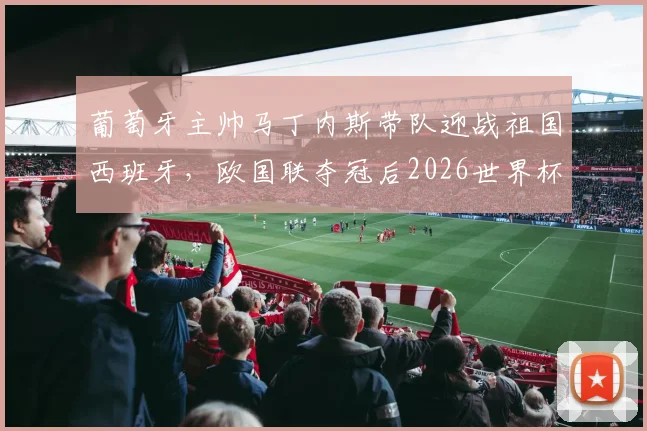 葡萄牙主帅马丁内斯带队迎战祖国西班牙，欧国联夺冠后2026世界杯前景如何？战术风格与历史交锋全解析