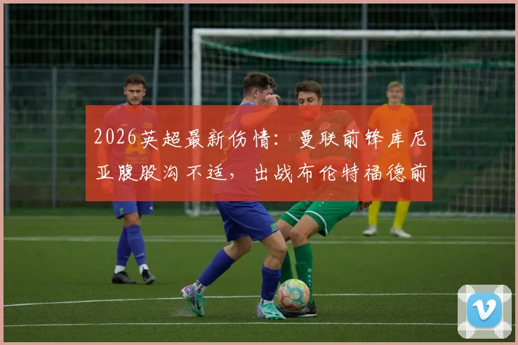 2026英超最新伤情:曼联前锋库尼亚腹股沟不适,出战布伦特福德前景分析及球队应对方案