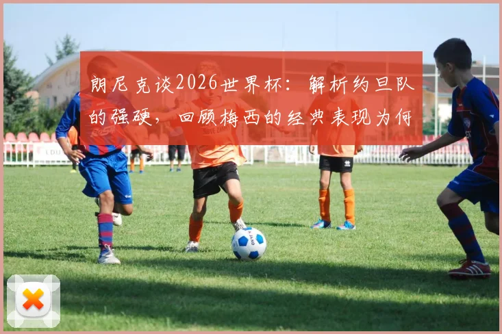 朗尼克谈2026世界杯：解析约旦队的强硬，回顾梅西的经典表现为何令人惊叹