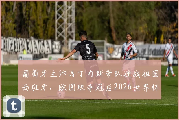 葡萄牙主帅马丁内斯带队迎战祖国西班牙,欧国联夺冠后2026世界杯前景如何?战术风格与历史交锋全解析