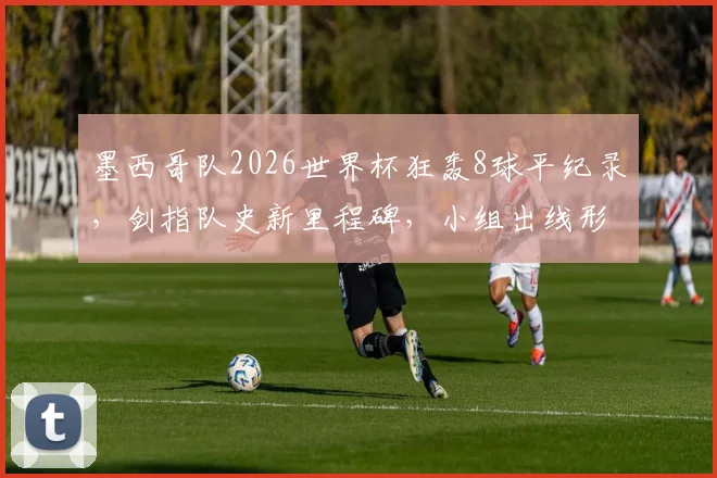 墨西哥队2026世界杯狂轰8球平纪录，剑指队史新里程碑，小组出线形势如何？