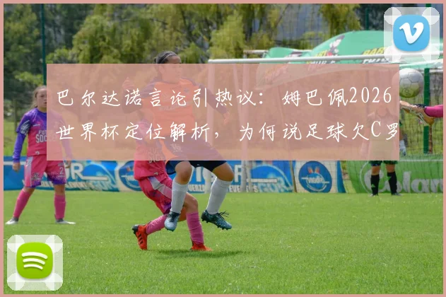 巴尔达诺言论引热议:姆巴佩2026世界杯定位解析,为何说足球欠C罗一个冠军?