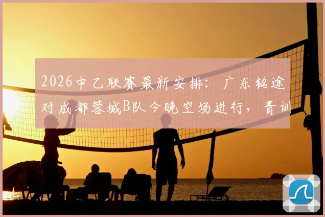 2026中乙联赛最新安排:广东铭途对成都蓉城B队今晚空场进行,青训实力与观赛须知解读